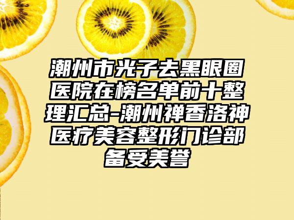 潮州市光子去黑眼圈医院在榜名单前十整理汇总-潮州禅香洛神医疗美容整形门诊部备受美誉