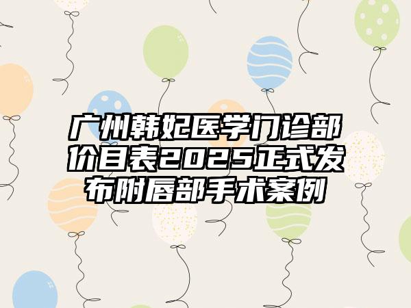 广州韩妃医学门诊部价目表2025正式发布附唇部手术案例