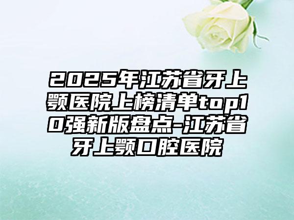 2025年江苏省牙上颚医院上榜清单top10强新版盘点-江苏省牙上颚口腔医院