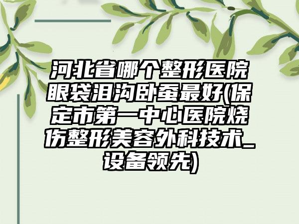 河北省哪个整形医院眼袋泪沟卧蚕最好(保定市第一中心医院烧伤整形美容外科技术_设备领先)