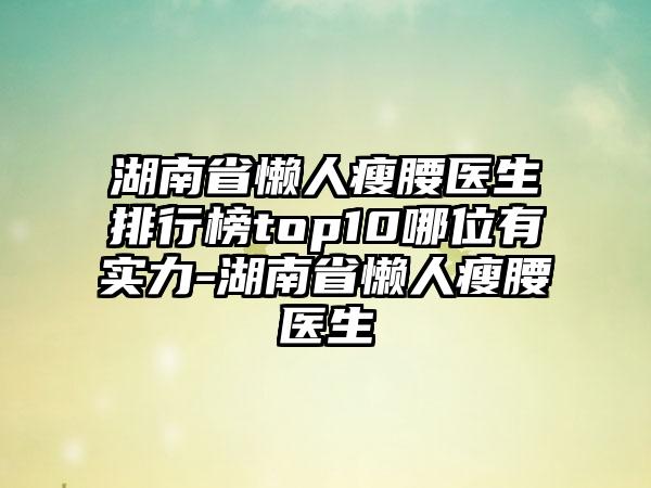 湖南省懒人瘦腰医生排行榜top10哪位有实力-湖南省懒人瘦腰医生