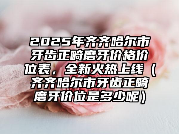 2025年齐齐哈尔市牙齿正畸磨牙价格价位表，全新火热上线（齐齐哈尔市牙齿正畸磨牙价位是多少呢）