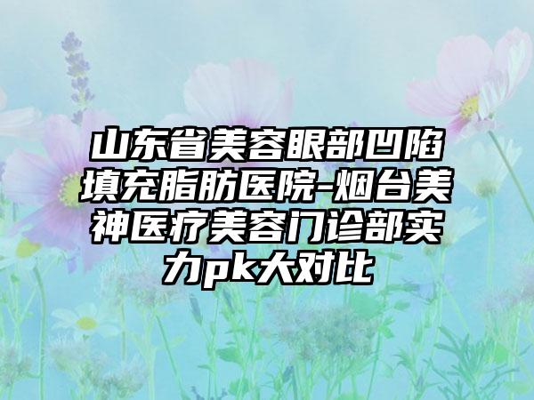 山东省美容眼部凹陷填充脂肪医院-烟台美神医疗美容门诊部实力pk大对比