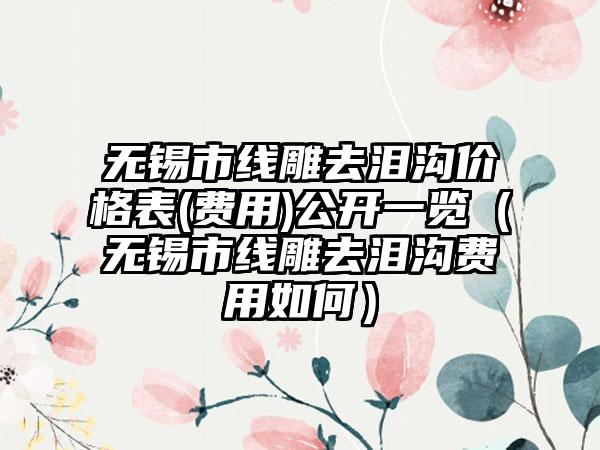 无锡市线雕去泪沟价格表(费用)公开一览（无锡市线雕去泪沟费用如何）