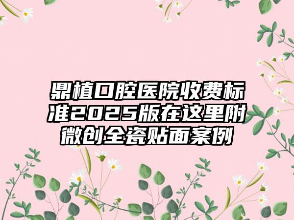 鼎植口腔医院收费标准2025版在这里附微创全瓷贴面案例