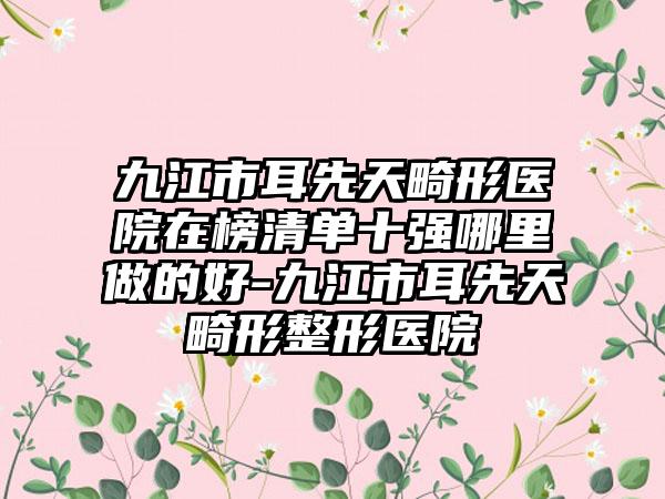 九江市耳先天畸形医院在榜清单十强哪里做的好-九江市耳先天畸形整形医院