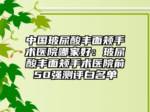 中国玻尿酸丰面颊手术医院哪家好：玻尿酸丰面颊手术医院前50强测评白名单