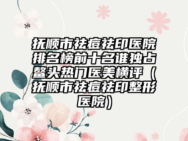 抚顺市祛痘祛印医院排名榜前十名谁独占鳌头热门医美横评（抚顺市祛痘祛印整形医院）