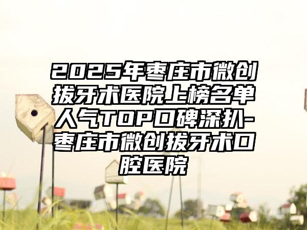 2025年枣庄市微创拔牙术医院上榜名单人气TOP口碑深扒-枣庄市微创拔牙术口腔医院