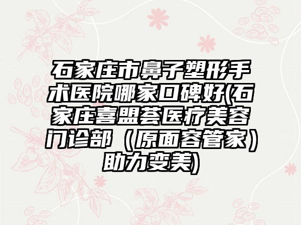 石家庄市鼻子塑形手术医院哪家口碑好(石家庄喜盟荟医疗美容门诊部（原面容管家）助力变美)