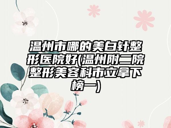 温州市哪的美白针整形医院好(温州附二院整形美容科市立拿下榜一)