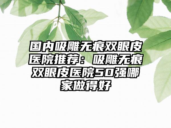 国内吸雕无痕双眼皮医院推荐：吸雕无痕双眼皮医院50强哪家做得好