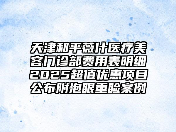 天津和平薇什医疗美容门诊部费用表明细2025超值优惠项目公布附泡眼重睑案例