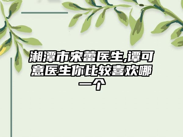 湘潭市宋蕾医生,谭可意医生你比较喜欢哪一个