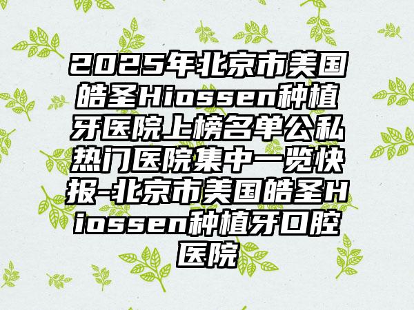 2025年北京市美国皓圣Hiossen种植牙医院上榜名单公私热门医院集中一览快报-北京市美国皓圣Hiossen种植牙口腔医院