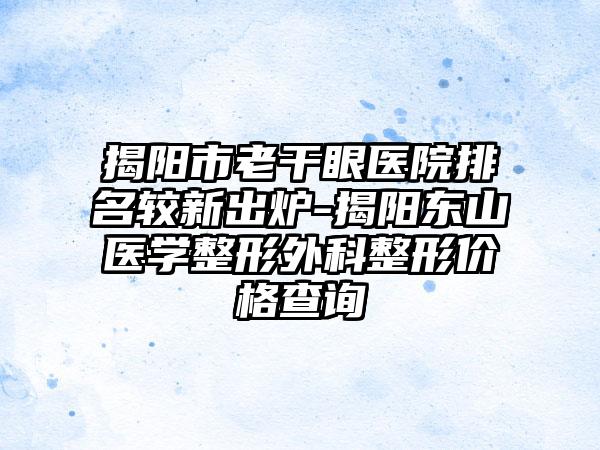 揭阳市老干眼医院排名较新出炉-揭阳东山医学整形外科整形价格查询