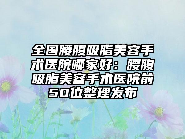 全国腰腹吸脂美容手术医院哪家好：腰腹吸脂美容手术医院前50位整理发布