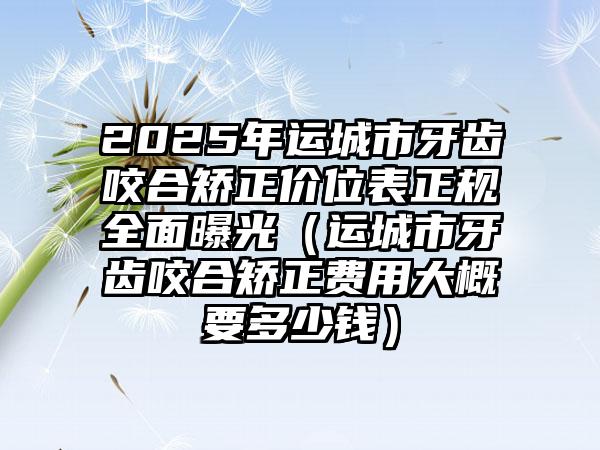 2025年运城市牙齿咬合矫正价位表正规全面曝光（运城市牙齿咬合矫正费用大概要多少钱）