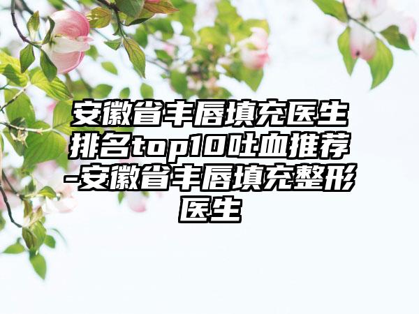 安徽省丰唇填充医生排名top10吐血推荐-安徽省丰唇填充整形医生