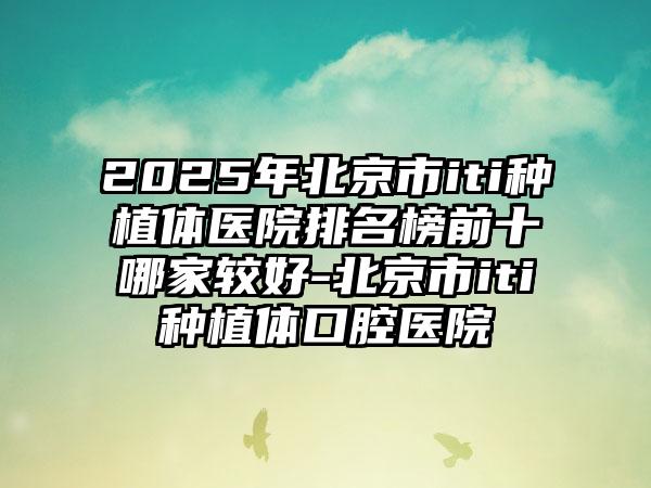 2025年北京市iti种植体医院排名榜前十哪家较好-北京市iti种植体口腔医院