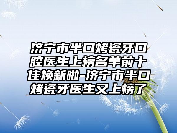 济宁市半口烤瓷牙口腔医生上榜名单前十佳焕新啦-济宁市半口烤瓷牙医生又上榜了