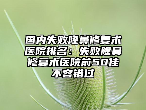 国内失败隆鼻修复术医院排名：失败隆鼻修复术医院前50佳不容错过