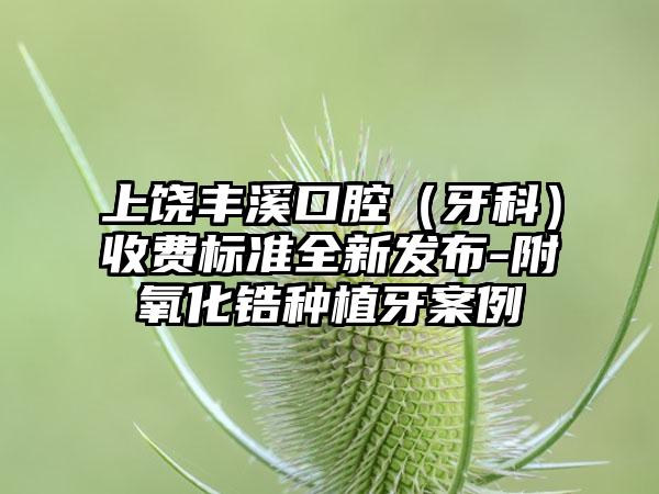 上饶丰溪口腔（牙科）收费标准全新发布-附氧化锆种植牙案例