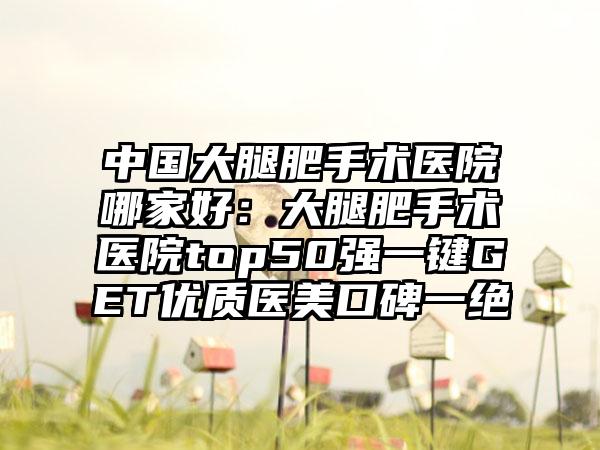 中国大腿肥手术医院哪家好：大腿肥手术医院top50强一键GET优质医美口碑一绝