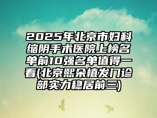 2025年北京市妇科缩阴手术医院上榜名单前10强名单值得一看(北京熙朵植发门诊部实力稳居前三)