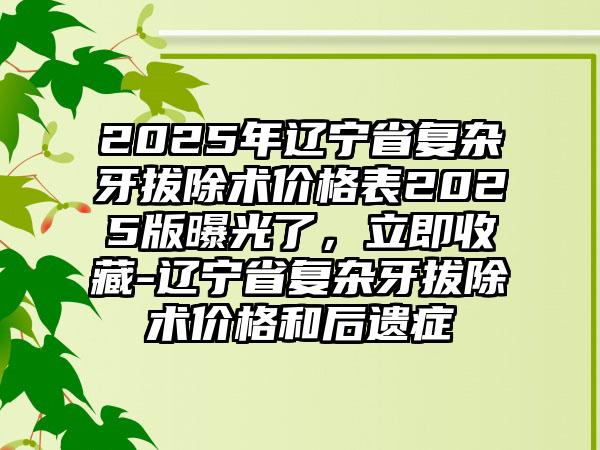 2025年辽宁省复杂牙拔除术价格表2025版曝光了，立即收藏-辽宁省复杂牙拔除术价格和后遗症