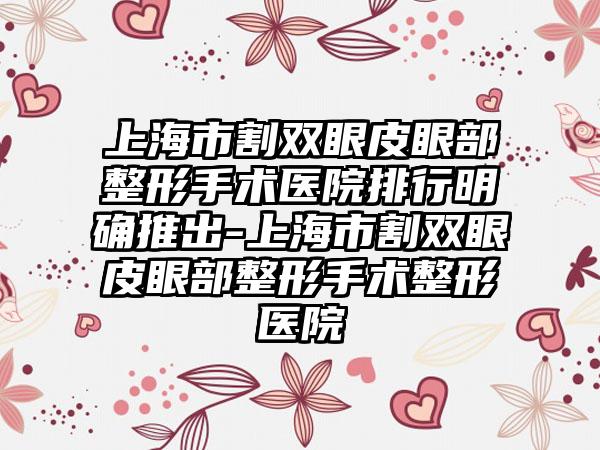 上海市割双眼皮眼部整形手术医院排行明确推出-上海市割双眼皮眼部整形手术整形医院