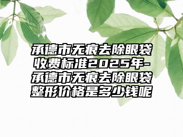 承德市无痕去除眼袋收费标准2025年-承德市无痕去除眼袋整形价格是多少钱呢