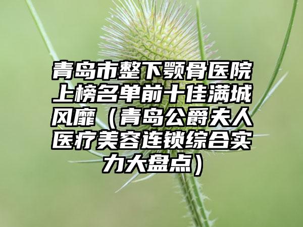 青岛市整下颚骨医院上榜名单前十佳满城风靡（青岛公爵夫人医疗美容连锁综合实力大盘点）