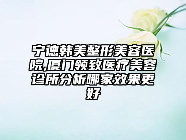 宁德韩美整形美容医院,厦门领致医疗美容诊所分析哪家效果更好