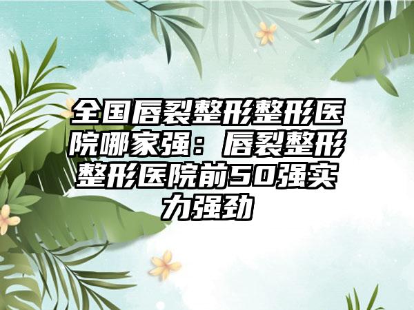 全国唇裂整形整形医院哪家强：唇裂整形整形医院前50强实力强劲