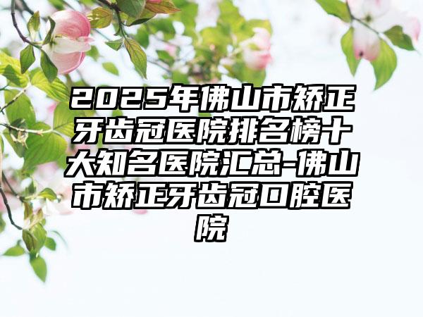 2025年佛山市矫正牙齿冠医院排名榜十大知名医院汇总-佛山市矫正牙齿冠口腔医院