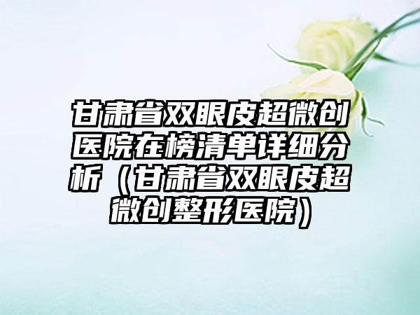 甘肃省双眼皮超微创医院在榜清单详细分析（甘肃省双眼皮超微创整形医院）