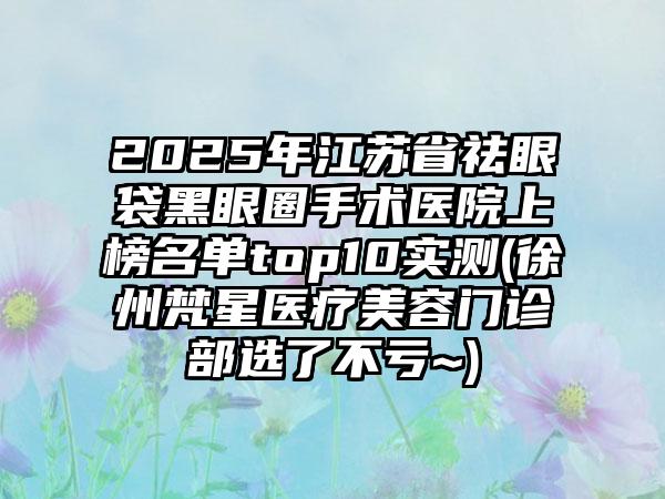 2025年江苏省祛眼袋黑眼圈手术医院上榜名单top10实测(徐州梵星医疗美容门诊部选了不亏~)