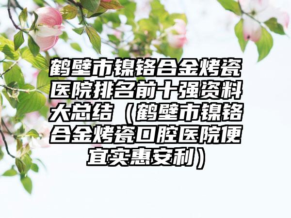 鹤壁市镍铬合金烤瓷医院排名前十强资料大总结（鹤壁市镍铬合金烤瓷口腔医院便宜实惠安利）