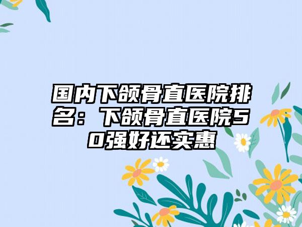 国内下颌骨直医院排名：下颌骨直医院50强好还实惠