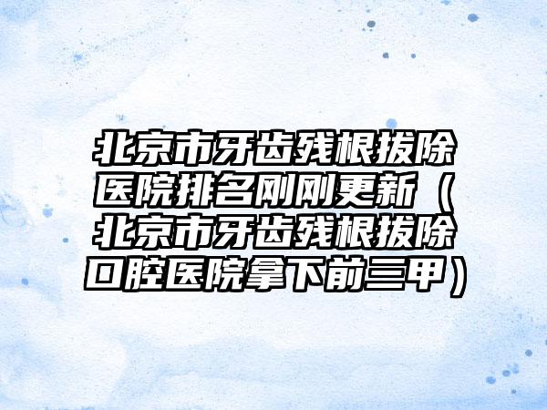 北京市牙齿残根拔除医院排名刚刚更新（北京市牙齿残根拔除口腔医院拿下前三甲）