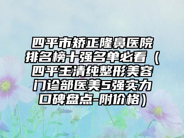 四平市矫正隆鼻医院排名榜十强名单必看（四平王清纯整形美容门诊部医美5强实力口碑盘点-附价格）