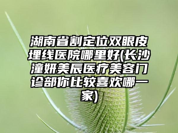 湖南省割定位双眼皮埋线医院哪里好(长沙潼妍美辰医疗美容门诊部你比较喜欢哪一家)