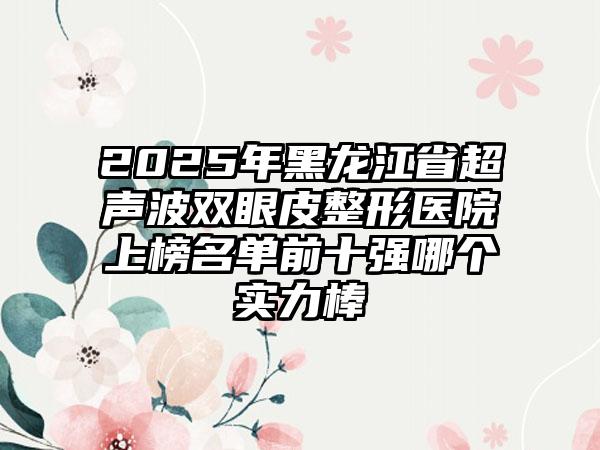 2025年黑龙江省超声波双眼皮整形医院上榜名单前十强哪个实力棒