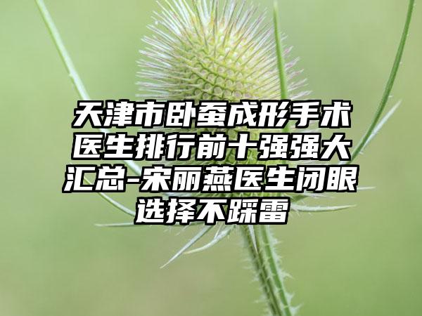 天津市卧蚕成形手术医生排行前十强强大汇总-宋丽燕医生闭眼选择不踩雷