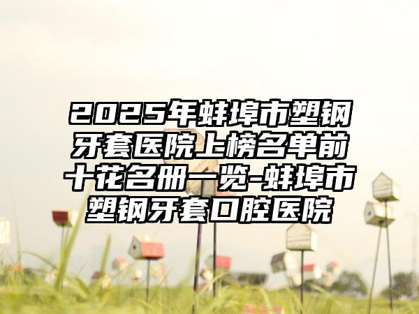 2025年蚌埠市塑钢牙套医院上榜名单前十花名册一览-蚌埠市塑钢牙套口腔医院