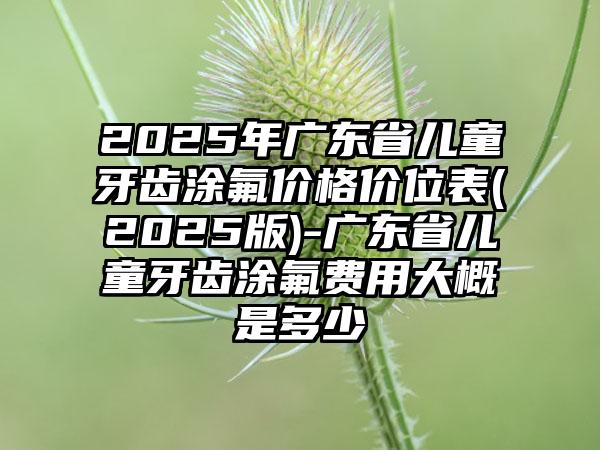 2025年广东省儿童牙齿涂氟价格价位表(2025版)-广东省儿童牙齿涂氟费用大概是多少