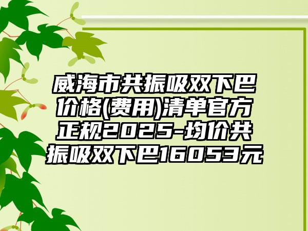 威海市共振吸双下巴价格(费用)清单官方正规2025-均价共振吸双下巴16053元