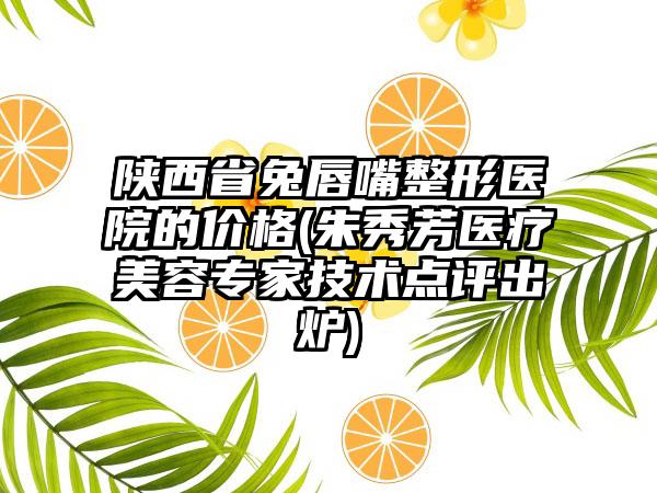 陕西省兔唇嘴整形医院的价格(朱秀芳医疗美容专家技术点评出炉)