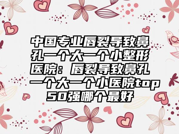 中国专业唇裂导致鼻孔一个大一个小整形医院：唇裂导致鼻孔一个大一个小医院top50强哪个最好